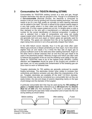 Rev 1 January 2009
Welding Consumables
Copyright © TWI Ltd 2009
3 Consumables for TIG/GTA Welding (GTAW)
Consumables for TIG/GTAW welding consist of a wire and gas, though
tungsten electrodes may also be grouped in this. Though it is considered as
a non-consumable electrode process, the electrode is consumed by
erosion in the arc and by grinding and incorrect welding technique. The wire
needs to be of a very high quality as normally no extra cleaning elements
can be added to the weld. The wire is refined at the original casting stage to
a very high quality where it is then rolled and finally drawn down to the
correct size. It is then copper-coated and cut into 1m lengths when a code is
then stamped on the wire with a manufacturer’s or nationally recognised
number for the correct identification of chemical composition. A grade of
wire is selected from a table of compositions and wires are mostly
copper-coated which inhibits the effects of corrosion. Gases for TIG/GTAW
are generally inert and pure argon or helium gases are generally used for
TIG welding. The gases are extracted from the air by liquefaction where
argon being more common in air is thus generally cheaper than helium.
In the USA helium occurs naturally, thus it is the gas more often used.
Helium gas produces a deeper penetrating arc than argon, but is less dense
(lighter) than air and needs 2 to 3 times the flow rate of argon gas to
produce sufficient cover to the weld area when welding downhand. Argon on
the other hand is denser (heavier) than air and thus less gas needs to be
used in the downhand position. Mixtures of argon and helium are often used
to balance the properties of the arc and the shielding cover ability of the gas.
Gases for TIG/GTAW need to be of the highest purity (99.99%). Careful
attention and inspection should be given to the purging and condition of
gas hoses, as it is very possible that contamination of the shielding gas can
occur due to a worn or withered hose.
Tungsten electrodes for TIG welding are generally produced by powder
forging technology. The electrodes contain other oxides to increase their
conductivity and electron emission and also affect the characteristics of the
arc. Tungsten electrodes are available off the shelf 1.6-10mm diameter.
Ceramic shields may also be considered as a consumable item as they are
easily broken, the size and shape of ceramic depending mainly on the type
of joint design and the diameter of the tungsten.
A particular consumable item that may be used during the TIG welding of
pipes is a fusible insert often referred to as an EB insert after the Electric
Boat Co of USA who first developed it. The insert is normally made of
material matching the pipe base metal composition and is fused into the root
during welding as shown below.
After welding FusedBefore welding Inserted
221
 