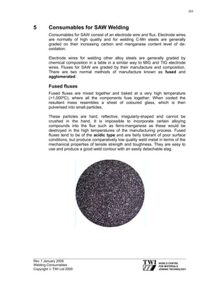 Rev 1 January 2009
Welding Consumables
Copyright © TWI Ltd 2009
5 Consumables for SAW Welding
Consumables for SAW consist of an electrode wire and flux. Electrode wires
are normally of high quality and for welding C-Mn steels are generally
graded on their increasing carbon and manganese content level of de-
oxidation.
Electrode wires for welding other alloy steels are generally graded by
chemical composition in a table in a similar way to MIG and TIG electrode
wires. Fluxes for SAW are graded by their manufacture and composition.
There are two normal methods of manufacture known as fused and
agglomerated.
Fused fluxes
Fused fluxes are mixed together and baked at a very high temperature
(>1,000ºC), where all the components fuse together. When cooled the
resultant mass resembles a sheet of coloured glass, which is then
pulverised into small particles.
These particles are hard, reflective, irregularly-shaped and cannot be
crushed in the hand. It is impossible to incorporate certain alloying
compounds into the flux such as ferro-manganese as these would be
destroyed in the high temperatures of the manufacturing process. Fused
fluxes tend to be of the acidic type and are fairly tolerant of poor surface
conditions, but produce comparatively low quality weld metal in terms of the
mechanical properties of tensile strength and toughness. They are easy to
use and produce a good weld contour with an easily detachable slag.
223
 