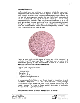Rev 1 January 2009
Welding Consumables
Copyright © TWI Ltd 2009
Agglomerated fluxes
Agglomerated fluxes are a mixture of compounds baked at a much lower
temperature and are essentially bonded together by bonding agents into
small particles. The recognition points of these types of fluxes is easier, as
they are dull, generally round granules that are friable (easily crushed) and
can also be coloured. Many agents and compounds may be added during
manufacture unlike the fused fluxes. Agglomerated fluxes tend to be of the
basic type and will produce weld metal of an improved quality in terms of
strength and toughness, at the expense of usability as these fluxes are
much less tolerant of poor surface conditions and generally produce a slag
much more difficult to detach and remove.
It can be seen that the weld metal properties will result from using a
particular wire, with a particular flux, in a particular weld sequence and
therefore the grading of SAW consumables is given as a function of a
wire/flux combination and welding sequence.
A typical grade will give values for:
• Tensile strength.
• Elongation, %.
• Toughness, Joules.
• Toughness testing temperature.
All consumables for SAW (wires and fluxes) should be stored in a dry and
humid-free atmosphere. The flux manufacturer’s handling/storage
instructions/conditions should be very strictly followed to minimise any
moisture pick-up. Any re-use of fluxes is totally dependant on applicable
clauses within the application standard.
On no account should different types of fluxes be mixed.
224
 