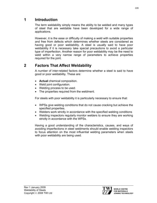 Rev 1 January 2009
Weldability of Steels
Copyright © 2008 TWI Ltd
1 Introduction
The term weldability simply means the ability to be welded and many types
of steel that are weldable have been developed for a wide range of
applications.
However, it is the ease or difficulty of making a weld with suitable properties
and free from defects which determines whether steels are considered as
having good or poor weldability. A steel is usually said to have poor
weldability if it is necessary take special precautions to avoid a particular
type of imperfection. Another reason for poor weldability may be the need to
weld within a very narrow range of parameters to achieve properties
required for the joint.
2 Factors That Affect Weldability
A number of inter-related factors determine whether a steel is said to have
good or poor weldability. These are:
• Actual chemical composition.
• Weld joint configuration.
• Welding process to be used.
• The properties required from the weldment.
For steels with poor weldability it is particularly necessary to ensure that:
• WPSs give welding conditions that do not cause cracking but achieve the
specified properties.
• Welders work strictly in accordance with the specified welding conditions
• Welding inspectors regularly monitor welders to ensure they are working
strictly in accordance with the WPSs.
Having a good understanding of the characteristics, causes, and ways of
avoiding imperfections in steel weldments should enable welding inspectors
to focus attention on the most influential welding parameters when steels
with poor weldability are being used.
228
 