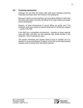 Rev 1 January 2009
Weldability of Steels
Copyright © 2008 TWI Ltd
3.2 Cracking mechanism
Hydrogen (H) can enter the molten weld metal when hydrogen-containing
molecules are broken down into H atoms in the welding arc.
Because H atoms are very small they can move about (diffuse) in solid steel
and while weld metal is hot they can diffuse to the weld surface and escape
into the atmosphere.
However, at lower temperatures H cannot diffuse as quickly and if the
weldment cools down quickly to ambient temperature H will become trapped
– usually in the HAZ.
If the HAZ has a susceptible microstructure – indicated by being relatively
hard and brittle, and there are also relatively high tensile stresses in the
weldment – then H cracking can occur.
The precise mechanism that causes cracks to form is complex but H is
believed to cause embrittlement of regions of the HAZ so that high-localised
stresses cause cracking rather than plastic straining.
231
 