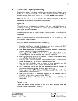 Rev 1 January 2009
Weldability of Steels
Copyright © 2008 TWI Ltd
3.3 Avoiding HAZ hydrogen cracking
Because the factors that cause cracking are interdependent, and each need
to be at an active level at the same time, cracking can be avoided by
ensuring that at least one of the four factors is not active during welding.
Methods that can be used to minimise the influence of each of the four
factors are considered in the following sub-sections.
Hydrogen
The main source of hydrogen is moisture (H2O) and the principal source of
moisture is welding flux. Some fluxes contain cellulose and this can be a
very active source of hydrogen.
Welding processes that do not require flux can be regarded as low hydrogen
processes.
Other sources of hydrogen are moisture present in rust or scale, and oils
and greases (hydrocarbons).
Reducing the influence of hydrogen is possible by:
• Ensuring that fluxes (coated electrodes, flux cored wires and SAW
fluxes) are low in H when welding commences.
• Low H electrodes must be either baked and then stored in a hot holding
oven or supplied in vacuum-sealed packages.
• Basic agglomerated SAW fluxes should be kept in a heated silo before
issue to maintain their as-supplied, low moisture, condition.
• Checking the diffusible hydrogen content of the weld metal (sometimes it
is specified on the test certificate).
• Ensuring that a low H condition is maintained throughout welding by not
allowing fluxes to pick up moisture from the atmosphere.
• Low hydrogen electrodes must be issued in small quantities and the
exposure time limited; heated quivers facilitate this control.
• Flux cored wire spools that are not seamless should be covered or
returned to a suitable storage condition when not in use.
• Basic agglomerated SAW fluxes should be returned to the heated silo
when welding is not continuous.
• Checking the amount of moisture present in the shielding gas by
checking the dew point (must be below -60°C).
• Ensuring that the weld zone is dry and free from rust/scale and
oil/grease.
Tensile stress
There are always tensile stresses acting on a weld because there are
always residual stresses from welding.
232
 