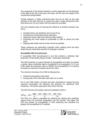 Rev 1 January 2009
Weldability of Steels
Copyright © 2008 TWI Ltd
The magnitude of the tensile stresses is mainly dependent on the thickness
of the steel at the joint, heat input, joint type, and the size and weight of the
components being welded.
Tensile stresses in highly restrained joints may be as high as the yield
strength of the steel and this is usually the case in large components with
thick joints and it is not a factor that can easily be controlled.
The only practical ways of reducing the influence of residual stresses may
be by:
• Avoiding stress concentrations due to poor fit-up.
• Avoiding poor weld profile (sharp weld toes).
• Applying a stress relief heat treatment after welding.
• Increasing the travel speed as practicable in order to reduce the heat
input.
• Keeping weld metal volume as low a level as possible.
These measures are particularly important when welding some low alloy
steels that are particularly sensitive to hydrogen cracking.
Susceptible HAZ microstructure
A susceptible HAZ microstructure is one that contains a relatively high
proportion of hard brittle phases of steel – particularly martensite.
The HAZ hardness is a good indicator of susceptibility and when it exceeds
a certain value a particular steel is considered to be susceptible. For C and
C-Mn steels this hardness value is~350HV and susceptibility to H cracking
increases as hardness increases above this value.
The maximum hardness of an HAZ is influenced by:
• Chemical composition of the steel.
• Cooling rate of the HAZ after each weld run is made.
For C and C-Mn steels a formula has been developed to assess how the
chemical composition will influence the tendency for significant HAZ
hardening – the carbon equivalent value (CEV) formula.
The CEV formula most widely used (and adopted by IIW) is:
15
Cu%Ni%
5
V%Mo%Cr%
6
Mn%
C%CEViiw
+
+
++
++=
The CEV of a steel is calculated by inserting the material test certificate
values shown for chemical composition into the formula. The higher the
CEV the greater its susceptibility to HAZ hardening and therefore the
greater the susceptibility to H cracking.
233
 