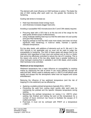 Rev 1 January 2009
Weldability of Steels
Copyright © 2008 TWI Ltd
The element with most influence on HAZ hardness is carbon. The faster the
rate of HAZ cooling after each weld run, the greater the tendency for
hardening.
Cooling rate tends to increase as:
• Heat input decreases (lower energy input).
• Joint thickness increases (bigger heat sink).
Avoiding a susceptible HAZ microstructure (for C and C-Mn steels) requires:
• Procuring steel with a CEV that is at the low end of the range for the
steel grade (limited scope of effectiveness).
• Using moderate welding heat input so that the weld does not cool quickly
(and give HAZ hardening).
• Applying preheat so that the HAZ cools more slowly (and does not show
significant HAZ hardening); in multi-run welds, maintain a specific
interpass temperature.
For low alloy steels, with additions of elements such as Cr, Mo and V, the
CEV formula is not applicable and so must not be used to judge the
susceptibility to hardening. The HAZ of these steels will always tend to be
relatively hard regardless of heat input and preheat and so this is a factor
that cannot be effectively controlled to reduce the risk of H cracking. This is
the reason why some of the low alloy steels have a greater tendency to
show hydrogen cracking than in weldable C and C-Mn steels, which enable
HAZ hardness to be controlled.
Weldment at low temperature
Weldment temperature has a major influence on susceptibility to cracking
mainly by influencing the rate at which H can move (diffuse) through the
weld and HAZ. While a weld is relatively warm (>~300°C) H will diffuse quite
rapidly and escape into the atmosphere rather than be trapped and cause
embrittlement.
Reducing the influence of low weldment temperature (and the risk of
trapping H in the weldment) can be effected by:
• Applying a suitable preheat temperature (typically 50 to ~250°C).
• Preventing the weld from cooling down quickly after each pass by
maintaining the preheat and the specific interpass temperature during
welding
• Maintaining the preheat temperature (or raising it to ~250°C) when
welding has finished and holding the joint at this temperature for a
number of hours (minimum two hours) to facilitate the escape of H
(called post-heat)
• Post-heat, It must not be confused with PWHT at a temperature
≥~600°C.
234
 