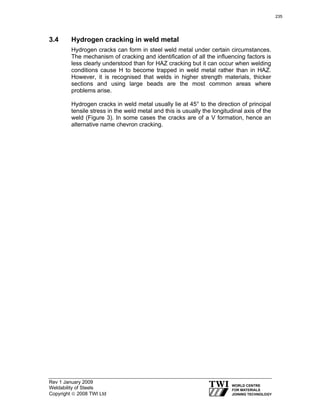 Rev 1 January 2009
Weldability of Steels
Copyright © 2008 TWI Ltd
3.4 Hydrogen cracking in weld metal
Hydrogen cracks can form in steel weld metal under certain circumstances.
The mechanism of cracking and identification of all the influencing factors is
less clearly understood than for HAZ cracking but it can occur when welding
conditions cause H to become trapped in weld metal rather than in HAZ.
However, it is recognised that welds in higher strength materials, thicker
sections and using large beads are the most common areas where
problems arise.
Hydrogen cracks in weld metal usually lie at 45° to the direction of principal
tensile stress in the weld metal and this is usually the longitudinal axis of the
weld (Figure 3). In some cases the cracks are of a V formation, hence an
alternative name chevron cracking.
235
 
