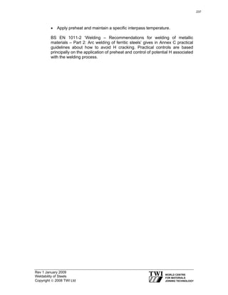 Rev 1 January 2009
Weldability of Steels
Copyright © 2008 TWI Ltd
• Apply preheat and maintain a specific interpass temperature.
BS EN 1011-2 ‘Welding – Recommendations for welding of metallic
materials – Part 2: Arc welding of ferritic steels’ gives in Annex C practical
guidelines about how to avoid H cracking. Practical controls are based
principally on the application of preheat and control of potential H associated
with the welding process.
237
 