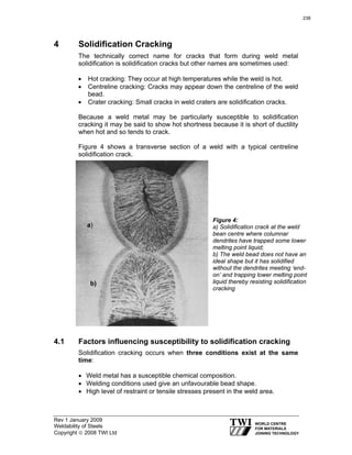 Rev 1 January 2009
Weldability of Steels
Copyright © 2008 TWI Ltd
4 Solidification Cracking
The technically correct name for cracks that form during weld metal
solidification is solidification cracks but other names are sometimes used:
• Hot cracking: They occur at high temperatures while the weld is hot.
• Centreline cracking: Cracks may appear down the centreline of the weld
bead.
• Crater cracking: Small cracks in weld craters are solidification cracks.
Because a weld metal may be particularly susceptible to solidification
cracking it may be said to show hot shortness because it is short of ductility
when hot and so tends to crack.
Figure 4 shows a transverse section of a weld with a typical centreline
solidification crack.
4.1 Factors influencing susceptibility to solidification cracking
Solidification cracking occurs when three conditions exist at the same
time:
• Weld metal has a susceptible chemical composition.
• Welding conditions used give an unfavourable bead shape.
• High level of restraint or tensile stresses present in the weld area.
a)
b)
Figure 4:
a) Solidification crack at the weld
bean centre where columnar
dendrites have trapped some lower
melting point liquid;
b) The weld bead does not have an
ideal shape but it has solidified
without the dendrites meeting ‘end-
on’ and trapping lower melting point
liquid thereby resisting solidification
cracking
238
 