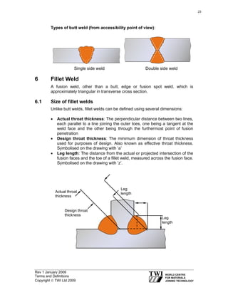 Rev 1 January 2009
Terms and Definitions
Copyright © TWI Ltd 2009
Types of butt weld (from accessibility point of view):
Single side weld Double side weld
6 Fillet Weld
A fusion weld, other than a butt, edge or fusion spot weld, which is
approximately triangular in transverse cross section.
6.1 Size of fillet welds
Unlike butt welds, fillet welds can be defined using several dimensions:
• Actual throat thickness: The perpendicular distance between two lines,
each parallel to a line joining the outer toes, one being a tangent at the
weld face and the other being through the furthermost point of fusion
penetration
• Design throat thickness: The minimum dimension of throat thickness
used for purposes of design. Also known as effective throat thickness.
Symbolised on the drawing with ‘a’
• Leg length: The distance from the actual or projected intersection of the
fusion faces and the toe of a fillet weld, measured across the fusion face.
Symbolised on the drawing with ‘z’.
Actual throat
thickness
Design throat
thickness
Leg
length
Leg
length
23
 