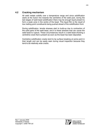 Rev 1 January 2009
Weldability of Steels
Copyright © 2008 TWI Ltd
4.2 Cracking mechanism
All weld metals solidify over a temperature range and since solidification
starts at the fusion line towards the centreline of the weld pool, during the
last stages of weld bead solidification there may be enough liquid present to
form a weak zone in the centre of the bead. This liquid film is the result of
low melting point constituents being pushed ahead of the solidification front.
During solidification, tensile stresses start to build-up due to contraction of
the solid parts of the weld bead, and it is these stresses that can cause the
weld bead to rupture. These circumstances result in a weld bead showing a
centreline crack that is present as soon as the bead has been deposited.
Centreline solidification cracks tend to be surface breaking at some point in
their length and can be easily seen during visual inspection because they
tend to be relatively wide cracks.
239
 