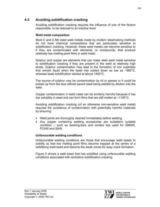 Rev 1 January 2009
Weldability of Steels
Copyright © 2008 TWI Ltd
4.3 Avoiding solidification cracking
Avoiding solidification cracking requires the influence of one of the factors
responsible, to be reduced to an inactive level.
Weld metal composition
Most C and C-Mn steel weld metals made by modern steelmaking methods
do not have chemical compositions that are particularly sensitive to
solidification cracking. However, these weld metals can become sensitive to
if they are contaminated with elements, or compounds, that produce
relatively low melting point films in weld metal.
Sulphur and copper are elements that can make steel weld metal sensitive
to solidification cracking if they are present in the weld at relatively high
levels. Sulphur contamination may lead to the formation of iron sulphides
that remain liquid when the bead has cooled down as low as ~980°C,
whereas bead solidification started at above 1400°C.
The source of sulphur may be contamination by oil or grease or it could be
picked up from the less refined parent steel being welded by dilution into the
weld.
Copper contamination in weld metal can be similarly harmful because it has
low solubility in steel and can form films that are still molten at ~1100°C.
Avoiding solidification cracking (of an otherwise non-sensitive weld metal)
requires the avoidance of contamination with potentially harmful materials
by ensuring:
• Weld joints are thoroughly cleaned immediately before welding.
• Any copper containing welding accessories are suitable/in suitable
condition – such as backing-bars and contact tips used for GMAW,
FCAW and SAW.
Unfavourable welding conditions
Unfavourable welding conditions are those that encourage weld beads to
solidify so that low melting point films become trapped at the centre of a
solidifying weld bead and become the weak zones for easy crack formation.
Figure 5 shows a weld bead that has solidified using unfavourable welding
conditions associated with centreline solidification cracking.
240
 