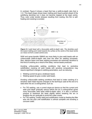 Rev 1 January 2009
Weldability of Steels
Copyright © 2008 TWI Ltd
In contrast, Figure 6 shows a bead that has a width-to-depth ratio that is
>>2. This bead shape shows lower melting point liquid pushed ahead of the
solidifying dendrites but it does not become trapped at the bead centre.
Thus, even under tensile stresses resulting from cooling, this film is self-
healing and cracking is avoided.
Figure 6 A weld bead with a favourable width-to-depth ratio. The dendrites push
the lowest melting point metal towards the surface at the centre of the bead centre
so it does not form a weak central zone.
SAW and spray-transfer GMAW are more likely to give weld beads with an
unfavourable width-to-depth ratio than the other arc welding processes.
Also, electron beam and laser welding processes are extremely sensitive to
this kind of cracking as a result of the deep, narrow beads produced.
Avoiding unfavourable welding conditions that lead to centreline
solidification cracking (of weld metals with sensitive compositions) may
require significant changes to welding parameters, such as reducing:
• Welding current (to give a shallower bead).
• Welding speed (to give a wider weld bead).
Avoiding unfavourable welding conditions that lead to crater cracking of a
sensitive weld metal requires changes to the technique used at the end of a
weld when the arc is extinguished, such as:
• For TIG welding, use a current slope-out device so that the current and
weld pool depth gradually reduce before the arc is extinguished (gives
more favourable weld bead width-to-depth ratio). It is also a common
practice to backtrack the bead slightly before breaking the arc or
lengthen the arc gradually to avoid the crater cracks.
• For TIG welding, modify weld pool solidification mode by feeding the filler
wire into the pool until solidification is almost complete and avoiding a
concave crater.
WW
DD
dDiirreeccttiioonn ooff
ttrraavveell
W/D > ~2
242
 