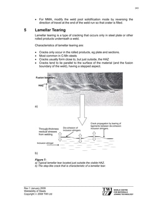Rev 1 January 2009
Weldability of Steels
Copyright © 2008 TWI Ltd
• For MMA, modify the weld pool solidification mode by reversing the
direction of travel at the end of the weld run so that crater is filled.
5 Lamellar Tearing
Lamellar tearing is a type of cracking that occurs only in steel plate or other
rolled products underneath a weld.
Characteristics of lamellar tearing are:
• Cracks only occur in the rolled products, eg plate and sections.
• Most common in C-Mn steels
• Cracks usually form close to, but just outside, the HAZ
• Cracks tend to lie parallel to the surface of the material (and the fusion
boundary of the weld), having a stepped aspect.
a)
b)
Figure 7:
a) Typical lamellar tear located just outside the visible HAZ.
b) The step-like crack that is characteristic of a lamellar tear.
HAZ
Fusion boundary
Inclusion stringer
-
De-cohesion of
inclusion stringers
Crack propagation by tearing of
ligaments between de-cohesion
inclusion stringers.Through-thickness
residual stresses
from welding
243
 