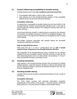 Rev 1 January 2009
Weldability of Steels
Copyright © 2008 TWI Ltd
5.1 Factors influencing susceptibility to lamellar tearing
Lamellar tearing occurs when two conditions exist at the same time:
• A susceptible rolled plate is used to make a weld joint.
• High stresses act in the through-thickness direction of the susceptible
material (known as the short-transverse direction).
Susceptible rolled plate
A material that is susceptible to lamellar tearing has very low ductility in the
through-thickness direction (short-transverse direction) and is only able to
accommodate the residual stresses from welding by tearing rather than by
plastic straining.
Low through-thickness ductility in rolled products is caused by the presence
of numerous non-metallic inclusions in the form of elongated stringers. The
inclusions form in the ingot but are flattened and elongated during hot rolling
of the material.
Non-metallic inclusions associated with lamellar tearing are principally
manganese sulphides and silicates.
High through-thickness stress
Weld joints that are T, K and Y configurations end up with a tensile
residual stress component in the through-thickness direction.
The magnitude of the through-thickness stress increases as the restraint
(rigidity) of the joint increases. Section thickness and size of weld are the
main influencing factors and it is in thick section, full penetration T, K and Y
joints that lamellar tearing is more likely to occur.
5.2 Cracking mechanism
High stresses in the through-thickness direction that are present as welding
residual stresses, cause the inclusion stringers to open-up (de-cohese) and
the thin ligaments between individual de-cohesed inclusions then tear and
produce a stepped crack.
5.3 Avoiding lamellar tearing
Lamellar tearing can be avoided by reducing the influence of one, or both of
the factors.
Susceptible rolled plate
EN 10164 (Steel products with improved deformation properties
perpendicular to the surface of the product – Technical delivery conditions)
gives guidance on the procurement of plate to resist lamellar tearing.
244
 