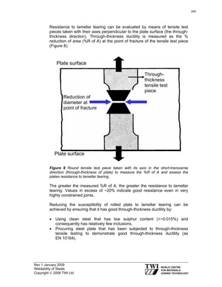 Rev 1 January 2009
Weldability of Steels
Copyright © 2008 TWI Ltd
Resistance to lamellar tearing can be evaluated by means of tensile test
pieces taken with their axes perpendicular to the plate surface (the through-
thickness direction). Through-thickness ductility is measured as the %
reduction of area (%R of A) at the point of fracture of the tensile test piece
(Figure 8).
Figure 8 Round tensile test piece taken with its axis in the short-transverse
direction (through-thickness of plate) to measure the %R of A and assess the
plates resistance to lamellar tearing.
The greater the measured %R of A, the greater the resistance to lamellar
tearing. Values in excess of ~20% indicate good resistance even in very
highly constrained joints.
Reducing the susceptibility of rolled plate to lamellar tearing can be
achieved by ensuring that it has good through-thickness ductility by:
• Using clean steel that has low sulphur content (<~0.015%) and
consequently has relatively few inclusions.
• Procuring steel plate that has been subjected to through-thickness
tensile testing to demonstrate good through-thickness ductility (as
EN 10164).
Plate surface
Plate surface
Through-
thickness
tensile test
piece
Reduction of
diameter at
point of fracture
245
 