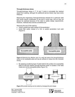 Rev 1 January 2009
Weldability of Steels
Copyright © 2008 TWI Ltd
Through-thickness stress
Through-thickness stress in T, K and Y joints is principally the residual
stress from welding, although the additional service stress may have some
influence.
Reducing the magnitude of through-thickness stresses for a particular weld
joint would require modification to the joint in some way, and so may not
always be practical because of the need to satisfy design requirements.
However, methods that could be considered are:
Reducing the size of the weld by:
• Using a partial butt weld instead of full-penetration
• Using fillet welds instead of a full, or partial penetration butt weld
(Figure 9)
Figure 9 Reducing the effective size of a weld will reduce the through-thickness
stress on the susceptible plate and may be sufficient to reduce the risk of lamellar
tearing.
• By applying a buttering layer of weld metal to the surface of a susceptible
plate so that the highest through-thickness strain is located in the weld
metal and not the susceptible plate (Figure 10).
Figure 10 Lamellar tearing can be voided by changing the joint design.
Susceptible plate Susceptible plate
susceptible plate extruded section
246
 