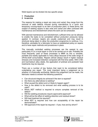 Rev 1 January 2009
Weld Repairs
Copyright © TWI Ltd 2009
Weld repairs can be divided into two specific areas:
1 Production
2 In-service
The reasons for making a repair are many and varied, they range from the
removal of weld defects induced during manufacture to a quick and
temporary running-repair to an item of production plant. In these terms, the
subject of welding repairs is also wide and varied and often confused with
maintenance and refurbishment where the work can be scheduled.
With planned maintenance and refurbishment, sufficient time can be allowed
to enable the tasks to be completed without production pressures being
applied. In contrast, repairs are usually unplanned and may result in
shortcuts being taken to allow the production programme to continue. It is,
therefore, advisable for a fabricator to have an established policy on repairs
and to have repair methods and procedures in place.
The manually controlled welding processes are the easiest to use,
particularly if it is a local repair or one to be carried out on site. Probably the
most frequently used of these processes is MMA as this is versatile,
portable and readily applicable to many alloys because of the wide range of
off-the-shelf consumables. Repairs almost always result in higher residual
stresses and increased distortion compared with first time welds. With C-Mn
and low/medium alloy steels, the application of preheat and postweld heat
treatments may be required.
There are a number of key factors that need to be considered before
undertaking any repair. The most important being a judgement as to
whether it is financially worthwhile. Before this judgement can be made, the
fabricator needs to answer the following questions:
• Can structural integrity be achieved if the item is repaired?
• Are there any alternatives to welding?
• What caused the defect and is it likely to happen again?
• How is the defect to be removed and what welding process is to be
used?
• Which NDT method is required to ensure complete removal of the
defect?
• Will the welding procedures require approval/re-approval?
• What will be the effect of welding distortion and residual stress?
• Will heat treatment be required?
• What NDT is required and how can acceptability of the repair be
demonstrated?
• Will approval of the repair be required – if yes, how and by whom?
248
 