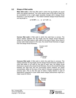 Rev 1 January 2009
Terms and Definitions
Copyright © TWI Ltd 2009
6.2 Shape of fillet welds
Mitre fillet weld: A flat face fillet weld in which the leg lengths are equal
within the agreed tolerance. The cross section area of this type of weld can
be considered to be a right angle isosceles triangle with a design throat
thickness ‘a’ and leg length ‘z’. The relation between design throat thickness
and leg length is:
a = 0.707 × z . or z = 1.41 × a .
Convex fillet weld: A fillet weld in which the weld face is convex. The
above relation between the leg length and the design throat thickness
written for mitre fillet welds is also valid for this type of weld. Since there is
excess weld metal present in this case, the actual throat thickness is bigger
than the design throat thickness.
Concave fillet weld: A fillet weld in which the weld face is concave. The
relation between the leg length and the design throat thickness specified for
mitre fillet welds is not valid for this type of weld. Also, the design throat
thickness is equal to the actual throat thickness. Due to the smooth blending
between the weld face and the surrounding parent material, the stress
concentration effect at the toes of the weld is reduced compared with the
previous type. This is why this type of weld is highly desired in case of
applications subjected to cyclic loads where fatigue phenomena might be a
major cause for failure.
24
 