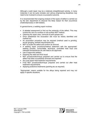 Rev 1 January 2009
Weld Repairs
Copyright © TWI Ltd 2009
Although a weld repair may be a relatively straightforward activity, in many
instances it can be quite complex and various engineering disciplines may
need to be involved to ensure a successful outcome.
It is recommended that ongoing analysis of the types of defect is carried out
by the Q/C department to discover the likely reason for their occurrence
(material/process or skill related).
In general terms, a welding repair involves:
• A detailed assessment to find out the extremity of the defect. This may
involve the use of a surface or sub-surface NDT method.
• Cleaning the repair area, (removal of paint grease etc).
• Once established the excavation site must be clearly identified and
marked out.
• An excavation procedure may be required (method used ie grinding,
arc/air gouging, preheat requirements etc).
• NDT to locate the defect and confirm its removal.
• A welding repair procedure/method statement with the appropriate*
welding process, consumable, technique, controlled heat input and
interpass temperatures etc will need to be approved.
• Use of approved welders.
• Dressing the weld and final visual.
• NDT procedure/technique prepared and carried out to ensure that the
defect has been successfully removed and repaired.
• Any post repair heat treatment requirements.
• Final NDT procedure/technique prepared and carried out after heat
treatment requirements.
• Applying protective treatments (painting etc as required).
*Appropriate’ means suitable for the alloys being repaired and may not
apply in specific situations.
249
 