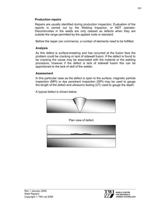 Rev 1 January 2009
Weld Repairs
Copyright © TWI Ltd 2009
Production repairs
Repairs are usually identified during production inspection. Evaluation of the
reports is carried out by the Welding Inspector, or NDT operator.
Discontinuities in the welds are only classed as defects when they are
outside the range permitted by the applied code or standard.
Before the repair can commence, a number of elements need to be fulfilled.
Analysis
As this defect is surface-breaking and has occurred at the fusion face the
problem could be cracking or lack of sidewall fusion. If the defect is found to
be cracking the cause may be associated with the material or the welding
procedure, however if the defect is lack of sidewall fusion this can be
apportioned to the lack of skill of the welder.
Assessment
In this particular case as the defect is open to the surface, magnetic particle
inspection (MPI) or dye penetrant inspection (DPI) may be used to gauge
the length of the defect and ultrasonic testing (UT) used to gauge the depth.
A typical defect is shown below:
Plan view of defect
250
 