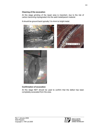 Rev 1 January 2009
Weld Repairs
Copyright © TWI Ltd 2009
Cleaning of the excavation
At this stage grinding of the repair area is important, due to the risk of
carbon becoming impregnated into the weld metal/parent material.
It should be ground back typically 3 to 4mm to bright metal.
Confirmation of excavation
At this stage NDT should be used to confirm that the defect has been
completely excavated from the area.
252
 