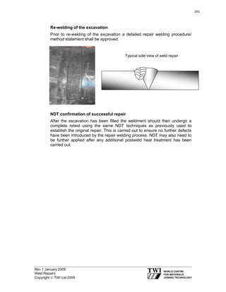 Rev 1 January 2009
Weld Repairs
Copyright © TWI Ltd 2009
Re-welding of the excavation
Prior to re-welding of the excavation a detailed repair welding procedure/
method statement shall be approved.
NDT confirmation of successful repair
After the excavation has been filled the weldment should then undergo a
complete retest using the same NDT techniques as previously used to
establish the original repair. This is carried out to ensure no further defects
have been introduced by the repair welding process. NDT may also need to
be further applied after any additional postweld heat treatment has been
carried out.
Typical side view of weld repair
253
 