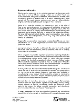 Rev 1 January 2009
Weld Repairs
Copyright © TWI Ltd 2009
In-service Repairs
Most in-service repairs can be of a very complex nature as the component is
very likely to be in a different welding position and condition than it was
during production. It may also have been in contact with toxic or combustible
fluids hence a permit to work will need to be sought prior to any work being
carried out. The repair welding procedure may look very different to the
original production procedure due to changes in these elements.
Other factors may also be taken into consideration, such as the effect of
heat on any surrounding areas of the component, ie electrical components,
or materials that may become damaged by the repair procedure. This may
also include difficulty in carrying out any required pre- or post-welding heat
treatments and a possible restriction of access to the area to be repaired.
For large fabrications it is likely that the repair must also take place on site
without a shut down of operations, which may bring other elements that
need to be considered.
Repair of in-service defects may require consideration of these and many
other factors, and as such are generally considered more complicated than
production repairs.
Joining technologies often play a vital role in the repair and maintenance of
structures. Parts can be replaced, worn or corroded parts can be built up,
and cracks can be repaired.
When a repair is required it is important to determine two things: Firstly, the
reason for failure and, secondly, can the component be repaired? The latter
point infers that the material type is known. For metals, particularly those to
be welded, the chemical composition is vitally important. Failure modes
often indicate the approach required to make a sound repair. When the
cause-effect analysis, however simple, is not followed through it is often the
case that the repair is unsafe –- sometimes disastrously so.
In many instances, the Standard or Code used to design the structure will
define the type of repair that can be carried out and will also give guidance
on the methods to be followed. Standards imply that when designing or
manufacturing a new product it is important to consider a maintenance
regime and repair procedures. Repairs may be required during manufacture
and this situation should also be considered.
Normally there is more than one way of making a repair. For example,
cracks in cast iron might be held together or repaired by pinning, bolting,
riveting, welding, or brazing. The method chosen will depend on factors
such as the reason for failure, material composition and cleanliness,
environment and the size and shape of the component.
It is very important that repair and maintenance welding are not regarded
as activities, which are simple or straightforward. In many instances a repair
254
 