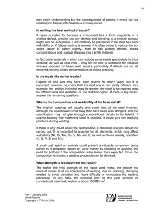 Rev 1 January 2009
Weld Repairs
Copyright © TWI Ltd 2009
may seem undemanding but the consequences of getting it wrong can be
catastrophic failure with disastrous consequences.
Is welding the best method of repair?
If repair is called for because a component has a local irregularity or a
shallow defect, grinding out any defects and blending to a smooth contour
might well be acceptable. It will certainly be preferable if the steel has poor
weldability or if fatigue loading is severe. It is often better to reduce the so-
called factor of safety slightly, than to risk putting defects, stress
concentrations and residual stresses into a brittle material.
In fact brittle materials – which can include some steels (particularly in thick
sections) as well as cast irons – may not be able to withstand the residual
stresses imposed by heavy weld repairs, particularly if defects are not all
removed, leaving stress concentrations to initiate cracking.
Is the repair like earlier repairs?
Repairs of one sort may have been routine for many years, but it is
important, however, to check that the next one is not subtly different. For
example, the section thickness may be greater; the steel to be repaired may
be different and less weldable, or the restraint higher. If there is any doubt,
answer the remaining questions.
What is the composition and weldability of the base metal?
The original drawings will usually give some idea of the steel involved,
although the specification limits may then have been less stringent, and the
specification may not give enough compositional details to be helpful. If
sulphur-bearing free-machining steel is involved, it could give hot cracking
problems during welding.
If there is any doubt about the composition, a chemical analysis should be
carried out. It is important to analyse for all elements, which may affect
weldability (Ni, Cr, Mo, Cu, V, Nb and B) as well as those usually, specified
(C, S, P, Si and Mn).
A small cost spent on analysis could prevent a valuable component being
ruined by ill-prepared repairs or, save money by reducing or avoiding the
need for preheat if the composition were leaner than expected. Once the
composition is known, a welding procedure can be devised.
What strength is required from the repair?
The higher the yield strength of the repair weld metal, the greater the
residual stress level on completion of welding, risk of cracking, clamping
needed to avoid distortion and more difficulty in formulating the welding
procedure. In any case, the practical limit for the yield strength of
conventional steel weld metals is about 1000N/mm2
.
255
 