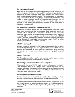 Rev 1 January 2009
Weld Repairs
Copyright © TWI Ltd 2009
Can preheat be tolerated?
Not only does a high level of preheat make conditions more difficult for the
welder; the parent steel can be damaged if it has been tempered at a low
temperature. In other cases the steel being repaired may contain items
which are damaged by excessive heating. Preheat levels can be reduced by
using consumables of ultra-low hydrogen content or by non-ferritic weld
metals. Of these, austenitic electrodes may need some preheat, but the
more expensive nickel alloys usually do not. However, the latter may be
sensitive to high sulphur and phosphorus contents in the parent steel if
diluted into the weld metal.
Can softening or hardening of the HAZ be tolerated?
Softening of the HAZ is likely in very high strength steels, particularly if they
have been tempered at low temperatures. Such softening cannot be
avoided, but its extent can be minimised. Hard HAZs are particularly
vulnerable where service conditions can lead to stress corrosion. Solutions
containing H2S (hydrogen sulphide) may demand hardness below 248HV
(22HRC) although fresh aerated seawater appears to tolerate up to about
450HV. Excessively hard HAZs may, therefore, require PWHT to soften
them but provided cracking has been avoided.
Is PWHT practicable?
Although it may be desirable, PWHT may not be possible for the same
reasons that preheating is not. For large structures, local PWHT may be
possible, but care should be taken to abide by the relevant codes, because
it is too easy to introduce new residual stresses by improperly executed
PWHT.
Is PWHT necessary?
PWHT may be needed for one of several reasons, and the reason must be
known before considering whether it can be avoided.
Will the fatigue resistance of the repair be adequate?
If the repair is in an area which is highly stressed by fatigue and particularly
if the attempted repair is of a fatigue crack, inferior fatigue life can be
expected unless the weld surface is ground smooth and no surface defects
are left. Fillet welds, in which the root cannot be ground smooth, are not
tolerable in areas of high fatigue stress.
Will the repair resist its environment?
Besides corrosion, it is important to consider the possibility of stress
corrosion, corrosion fatigue, thermal fatigue and oxidation in-service.
Corrosion and oxidation resistance usually require the composition of the
filler metal is at least as noble or oxidation resistant as the parent metal. For
corrosion fatigue resistance, the repair weld profile may need to be
smoothed.
256
 