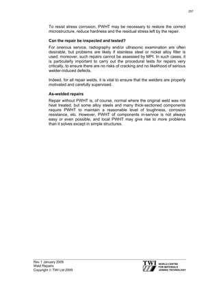 Rev 1 January 2009
Weld Repairs
Copyright © TWI Ltd 2009
To resist stress corrosion, PWHT may be necessary to restore the correct
microstructure, reduce hardness and the residual stress left by the repair.
Can the repair be inspected and tested?
For onerous service, radiography and/or ultrasonic examination are often
desirable, but problems are likely if stainless steel or nickel alloy filler is
used; moreover, such repairs cannot be assessed by MPI. In such cases, it
is particularly important to carry out the procedural tests for repairs very
critically, to ensure there are no risks of cracking and no likelihood of serious
welder-induced defects.
Indeed, for all repair welds, it is vital to ensure that the welders are properly
motivated and carefully supervised.
As-welded repairs
Repair without PWHT is, of course, normal where the original weld was not
heat treated, but some alloy steels and many thick-sectioned components
require PWHT to maintain a reasonable level of toughness, corrosion
resistance, etc. However, PWHT of components in-service is not always
easy or even possible, and local PWHT may give rise to more problems
than it solves except in simple structures.
257
 
