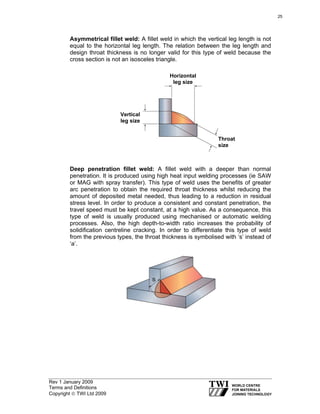 Rev 1 January 2009
Terms and Definitions
Copyright © TWI Ltd 2009
Asymmetrical fillet weld: A fillet weld in which the vertical leg length is not
equal to the horizontal leg length. The relation between the leg length and
design throat thickness is no longer valid for this type of weld because the
cross section is not an isosceles triangle.
Deep penetration fillet weld: A fillet weld with a deeper than normal
penetration. It is produced using high heat input welding processes (ie SAW
or MAG with spray transfer). This type of weld uses the benefits of greater
arc penetration to obtain the required throat thickness whilst reducing the
amount of deposited metal needed, thus leading to a reduction in residual
stress level. In order to produce a consistent and constant penetration, the
travel speed must be kept constant, at a high value. As a consequence, this
type of weld is usually produced using mechanised or automatic welding
processes. Also, the high depth-to-width ratio increases the probability of
solidification centreline cracking. In order to differentiate this type of weld
from the previous types, the throat thickness is symbolised with ‘s’ instead of
‘a’.
Throat
size
Vertical
leg size
Horizontal
leg size
25
 