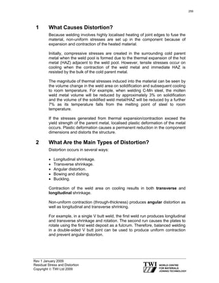 Rev 1 January 2009
Residual Stress and Distortion
Copyright © TWI Ltd 2009
1 What Causes Distortion?
Because welding involves highly localised heating of joint edges to fuse the
material, non-uniform stresses are set up in the component because of
expansion and contraction of the heated material.
Initially, compressive stresses are created in the surrounding cold parent
metal when the weld pool is formed due to the thermal expansion of the hot
metal (HAZ) adjacent to the weld pool. However, tensile stresses occur on
cooling when the contraction of the weld metal and immediate HAZ is
resisted by the bulk of the cold parent metal.
The magnitude of thermal stresses induced into the material can be seen by
the volume change in the weld area on solidification and subsequent cooling
to room temperature. For example, when welding C-Mn steel, the molten
weld metal volume will be reduced by approximately 3% on solidification
and the volume of the solidified weld metal/HAZ will be reduced by a further
7% as its temperature falls from the melting point of steel to room
temperature.
If the stresses generated from thermal expansion/contraction exceed the
yield strength of the parent metal, localised plastic deformation of the metal
occurs. Plastic deformation causes a permanent reduction in the component
dimensions and distorts the structure.
2 What Are the Main Types of Distortion?
Distortion occurs in several ways:
• Longitudinal shrinkage.
• Transverse shrinkage.
• Angular distortion.
• Bowing and dishing.
• Buckling.
Contraction of the weld area on cooling results in both transverse and
longitudinal shrinkage.
Non-uniform contraction (through-thickness) produces angular distortion as
well as longitudinal and transverse shrinking.
For example, in a single V butt weld, the first weld run produces longitudinal
and transverse shrinkage and rotation. The second run causes the plates to
rotate using the first weld deposit as a fulcrum. Therefore, balanced welding
in a double-sided V butt joint can be used to produce uniform contraction
and prevent angular distortion.
259
 