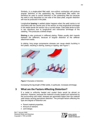 Rev 1 January 2009
Residual Stress and Distortion
Copyright © TWI Ltd 2009
Similarly, in a single-sided fillet weld, non-uniform contraction will produce
angular distortion of the upstanding leg. Double-sided fillet welds can
therefore be used to control distortion in the upstanding fillet but because
the weld is only deposited on one side of the base plate, angular distortion
will now be produced in the plate.
Longitudinal bowing in welded plates happens when the weld centre is not
coincident with the neutral axis of the section so that longitudinal shrinkage
in the welds bends the section into a curved shape. Clad plate tends to bow
in two directions due to longitudinal and transverse shrinkage of the
cladding. This produces a dished shape.
Dishing is also produced in stiffened plating. Plates usually dish inwards
between the stiffeners, because of angular distortion at the stiffener
attachment welds.
In plating, long range compressive stresses can cause elastic buckling in
thin plates, resulting in dishing, bowing or rippling. see Figure 1.
Figure 1 Examples of distortion.
Increasing the leg length of fillet welds, in particular, increases shrinkage.
3 What are the Factors Affecting Distortion?
If a metal is uniformly heated and cooled there would be almost no
distortion. However, because the material is locally heated and restrained by
the surrounding cold metal, stresses are generated higher than the material
yield stress causing permanent distortion. The principal factors affecting the
type and degree of distortion are:
• Parent material properties.
• Amount of restraint.
• Joint design.
260
 
