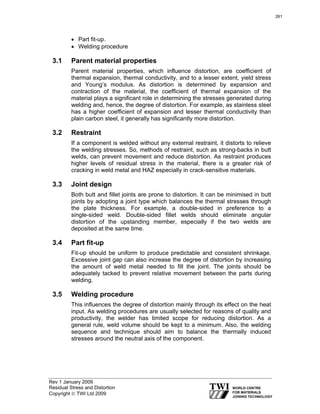 Rev 1 January 2009
Residual Stress and Distortion
Copyright © TWI Ltd 2009
• Part fit-up.
• Welding procedure
3.1 Parent material properties
Parent material properties, which influence distortion, are coefficient of
thermal expansion, thermal conductivity, and to a lesser extent, yield stress
and Young’s modulus. As distortion is determined by expansion and
contraction of the material, the coefficient of thermal expansion of the
material plays a significant role in determining the stresses generated during
welding and, hence, the degree of distortion. For example, as stainless steel
has a higher coefficient of expansion and lesser thermal conductivity than
plain carbon steel, it generally has significantly more distortion.
3.2 Restraint
If a component is welded without any external restraint, it distorts to relieve
the welding stresses. So, methods of restraint, such as strong-backs in butt
welds, can prevent movement and reduce distortion. As restraint produces
higher levels of residual stress in the material, there is a greater risk of
cracking in weld metal and HAZ especially in crack-sensitive materials.
3.3 Joint design
Both butt and fillet joints are prone to distortion. It can be minimised in butt
joints by adopting a joint type which balances the thermal stresses through
the plate thickness. For example, a double-sided in preference to a
single-sided weld. Double-sided fillet welds should eliminate angular
distortion of the upstanding member, especially if the two welds are
deposited at the same time.
3.4 Part fit-up
Fit-up should be uniform to produce predictable and consistent shrinkage.
Excessive joint gap can also increase the degree of distortion by increasing
the amount of weld metal needed to fill the joint. The joints should be
adequately tacked to prevent relative movement between the parts during
welding.
3.5 Welding procedure
This influences the degree of distortion mainly through its effect on the heat
input. As welding procedures are usually selected for reasons of quality and
productivity, the welder has limited scope for reducing distortion. As a
general rule, weld volume should be kept to a minimum. Also, the welding
sequence and technique should aim to balance the thermally induced
stresses around the neutral axis of the component.
261
 