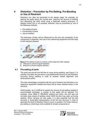 Rev 1 January 2009
Residual Stress and Distortion
Copyright © TWI Ltd 2009
4 Distortion – Prevention by Pre-Setting, Pre-Bending
or Use of Restraint
Distortion can often be prevented at the design stage, for example, by
placing the welds about the neutral axis, reducing the amount of welding
and depositing the weld metal using a balanced welding technique. In
designs where this is not possible, distortion may be prevented by one of
the following methods:
• Pre-setting of parts.
• Pre-bending of parts.
• Use of restraint.
The technique chosen will be influenced by the size and complexity of the
component or assembly, the cost of any restraining equipment and the need
to limit residual stresses.
Figure 2 Pre-setting of parts to produce correct alignment after welding:
a) Fillet joint to prevent angular distortion
b) Butt joint to prevent angular distortion
4.1 Pre-setting of parts
The parts are pre-set and left free to move during welding, see Figure 2. In
practice, the parts are pre-set by a pre-determined amount so that distortion
occurring during welding is used to achieve overall alignment and
dimensional control.
The main advantages compared with the use of restraint are that there is no
expensive equipment needed and there will be lower residual stress in the
structure.
Unfortunately, as it is difficult to predict the amount of pre-setting needed to
accommodate shrinkage, a number of trial welds will be required. For
example, when MMA or MIG/MAG welding butt joints, the joint gap will
normally close ahead of welding; when SAW the joint may open up during
welding. When carrying out trial welds, it is also essential that the test
structure is reasonably representative of the full size structure in order to
generate the level of distortion likely to occur in practice. For these reasons,
pre-setting is a technique more suitable for simple components or
262
 