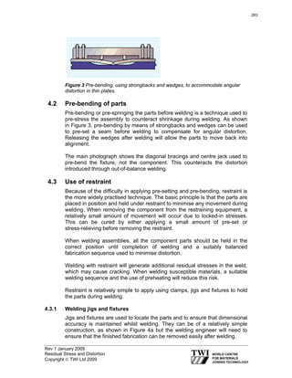 Rev 1 January 2009
Residual Stress and Distortion
Copyright © TWI Ltd 2009
Figure 3 Pre-bending, using strongbacks and wedges, to accommodate angular
distortion in thin plates.
4.2 Pre-bending of parts
Pre-bending or pre-springing the parts before welding is a technique used to
pre-stress the assembly to counteract shrinkage during welding. As shown
in Figure 3, pre-bending by means of strongbacks and wedges can be used
to pre-set a seam before welding to compensate for angular distortion.
Releasing the wedges after welding will allow the parts to move back into
alignment.
The main photograph shows the diagonal bracings and centre jack used to
pre-bend the fixture, not the component. This counteracts the distortion
introduced through out-of-balance welding.
4.3 Use of restraint
Because of the difficulty in applying pre-setting and pre-bending, restraint is
the more widely practised technique. The basic principle is that the parts are
placed in position and held under restraint to minimise any movement during
welding. When removing the component from the restraining equipment, a
relatively small amount of movement will occur due to locked-in stresses.
This can be cured by either applying a small amount of pre-set or
stress-relieving before removing the restraint.
When welding assemblies, all the component parts should be held in the
correct position until completion of welding and a suitably balanced
fabrication sequence used to minimise distortion.
Welding with restraint will generate additional residual stresses in the weld,
which may cause cracking. When welding susceptible materials, a suitable
welding sequence and the use of preheating will reduce this risk.
Restraint is relatively simple to apply using clamps, jigs and fixtures to hold
the parts during welding.
4.3.1 Welding jigs and fixtures
Jigs and fixtures are used to locate the parts and to ensure that dimensional
accuracy is maintained whilst welding. They can be of a relatively simple
construction, as shown in Figure 4a but the welding engineer will need to
ensure that the finished fabrication can be removed easily after welding.
263
 