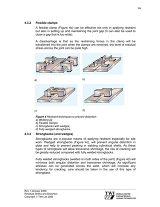Rev 1 January 2009
Residual Stress and Distortion
Copyright © TWI Ltd 2009
4.3.2 Flexible clamps
A flexible clamp (Figure 4b) can be effective not only in applying restraint
but also in setting up and maintaining the joint gap (it can also be used to
close a gap that is too wide).
A disadvantage is that as the restraining forces in the clamp will be
transferred into the joint when the clamps are removed, the level of residual
stress across the joint can be quite high.
a) b)
c) d)
Figure 4 Restraint techniques to prevent distortion:
a) Welding jig;
b) Flexible clamps;
c) Strongbacks with wedges;
d) Fully wedged strongbacks.
4.3.3 Strongbacks (and wedges)
Strongbacks are a popular means of applying restraint especially for site
work. Wedged strongbacks (Figure 4c), will prevent angular distortion in
plate and help to prevent peaking in welding cylindrical shells. As these
types of strongback will allow transverse shrinkage, the risk of cracking will
be greatly reduced compared with fully welded strongbacks.
Fully welded strongbacks (welded on both sides of the joint) (Figure 4d) will
minimise both angular distortion and transverse shrinkage. As significant
stresses can be generated across the weld, which will increase any
tendency for cracking, care should be taken in the use of this type of
strongback.
264
 