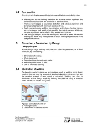 Rev 1 January 2009
Residual Stress and Distortion
Copyright © TWI Ltd 2009
4.4 Best practice
Adopting the following assembly techniques will help to control distortion:
• Pre-set parts so that welding distortion will achieve overall alignment and
dimensional control with the minimum of residual stress.
• Pre-bend joint edges to counteract distortion and achieve alignment and
dimensional control with minimum residual stress.
• Apply restraint during welding by using jigs and fixtures, flexible clamps,
strongbacks and tack welding but consider the risk of cracking which can
be quite significant, especially for fully welded strongbacks.
• Use an approved procedure for welding and removal of welds for restraint
techniques, which may need preheat to avoid forming imperfections in the
component surface.
5 Distortion – Prevention by Design
Design principles
At the design stage, welding distortion can often be prevented, or at least
restricted, by considering:
• Elimination of welding.
• Weld placement.
• Reducing the volume of weld metal.
• Reducing the number of runs.
• Use of balanced welding.
5.1 Elimination of welding
As distortion and shrinkage are an inevitable result of welding, good design
requires that not only the amount of welding is kept to a minimum, but also
the smallest amount of weld metal is deposited. Welding can often be
eliminated at the design stage by forming the plate or using a standard
rolled section, as shown in Figure 5.
Figure 5 Elimination of welds by:
a) Forming the plate;
b) Use of rolled or extruded section.
265
 