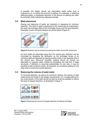 Rev 1 January 2009
Residual Stress and Distortion
Copyright © TWI Ltd 2009
If possible, the design should use intermittent welds rather than a
continuous run, to reduce the amount of welding. For example, in attaching
stiffening plates, a substantial reduction in the amount of welding can often
be achieved whilst maintaining adequate strength.
5.2 Weld placement
Placing and balancing of welds are important in designing for minimum
distortion. The closer a weld is positioned to the neutral axis of a fabrication,
the lower the leverage effect of the shrinkage forces and the final distortion.
Examples of poor and good designs are shown below (Figure 6).
Figure 6 Distortion may be reduced by placing the welds around the neutral axis.
As most welds are deposited away from the neutral axis, distortion can be
minimised by designing the fabrication so the shrinkage forces of an
individual weld are balanced by placing another weld on the opposite side of
the neutral axis. Whenever possible, welding should be carried out
alternately on opposite sides, instead of completing one side first. In large
structures, if distortion is occurring preferentially on one side, it may be
possible to take corrective action, for example, by increasing welding on the
other side to control the overall distortion.
5.3 Reducing the volume of weld metal
To minimise distortion, as well as for economic reasons, the volume of weld
metal should be limited to the design requirements. For a single-sided joint,
the cross-section of the weld should be kept as small as possible to reduce
the level of angular distortion, as illustrated in Figure 7.
Figure 7 Reducing the amount of angular distortion and lateral shrinkage.
266
 