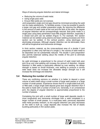 Rev 1 January 2009
Residual Stress and Distortion
Copyright © TWI Ltd 2009
Ways of reducing angular distortion and lateral shrinkage:
• Reducing the volume of weld metal.
• Using single pass weld.
• Ensure fillet welds are not oversize.
Joint preparation angle and root gap should be minimised providing the weld
can be made satisfactorily. To facilitate access, it may be possible to specify
a larger root gap and smaller preparation angle. By reducing the difference
in the amount of weld metal at the root and the face of the weld, the degree
of angular distortion will be correspondingly reduced. Butt joints made in a
single pass using deep penetration have little angular distortion, especially if
a closed butt joint can be welded (Figure 7). For example, thin section
material can be welded using plasma and laser welding processes and thick
section can be welded, in the vertical position, using electrogas and
electroslag processes. Although angular distortion can be eliminated, there
will still be longitudinal and transverse shrinkage.
In thick section material, as the cross-sectional area of a double V joint
preparation is often only half that of a single V, the volume of weld metal to
be deposited can be substantially reduced. The double V joint preparation
also permits balanced welding about the middle of the joint to eliminate
angular distortion.
As weld shrinkage is proportional to the amount of weld metal both poor
joint fit-up and over-welding will increase the amount of distortion. Angular
distortion in fillet welds is particularly affected by over welding. As design
strength is based on throat thickness, over welding to produce a convex
weld bead does not increase the allowable design strength but it will
increase the shrinkage and distortion.
5.4 Reducing the number of runs
There are conflicting opinions on whether it is better to deposit a given
volume of weld metal using a small number of large weld passes or a large
number of small passes. Experience shows that for a single-sided butt joint,
or fillet weld, a large single weld deposit gives less angular distortion than if
the weld is made with a number of small runs. Generally, in an unrestrained
joint, the degree of angular distortion is approximately proportional to the
number of passes.
Completing the joint with a small number of large weld deposits results in
more longitudinal and transverse shrinkage than a weld completed in a
larger number of small passes. In a multi-pass weld, previously deposited
weld metal provides restraint, so the angular distortion per pass decreases
as the weld is built up. Large deposits also increase the risk of elastic
buckling particularly in thin section plate.
267
 