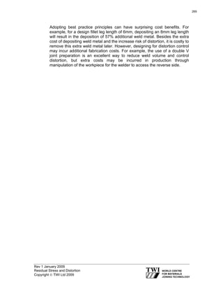 Rev 1 January 2009
Residual Stress and Distortion
Copyright © TWI Ltd 2009
Adopting best practice principles can have surprising cost benefits. For
example, for a design fillet leg length of 6mm, depositing an 8mm leg length
will result in the deposition of 57% additional weld metal. Besides the extra
cost of depositing weld metal and the increase risk of distortion, it is costly to
remove this extra weld metal later. However, designing for distortion control
may incur additional fabrication costs. For example, the use of a double V
joint preparation is an excellent way to reduce weld volume and control
distortion, but extra costs may be incurred in production through
manipulation of the workpiece for the welder to access the reverse side.
269
 
