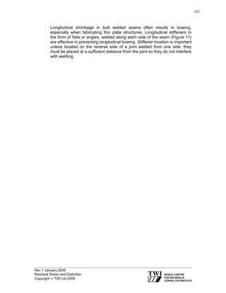Rev 1 January 2009
Residual Stress and Distortion
Copyright © TWI Ltd 2009
Longitudinal shrinkage in butt welded seams often results in bowing,
especially when fabricating thin plate structures. Longitudinal stiffeners in
the form of flats or angles, welded along each side of the seam (Figure 11)
are effective in preventing longitudinal bowing. Stiffener location is important
unless located on the reverse side of a joint welded from one side: they
must be placed at a sufficient distance from the joint so they do not interfere
with welding,
272
 