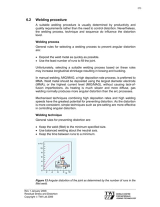 Rev 1 January 2009
Residual Stress and Distortion
Copyright © TWI Ltd 2009
6.2 Welding procedure
A suitable welding procedure is usually determined by productivity and
quality requirements rather than the need to control distortion. Nevertheless,
the welding process, technique and sequence do influence the distortion
level.
Welding process
General rules for selecting a welding process to prevent angular distortion
are:
• Deposit the weld metal as quickly as possible.
• Use the least number of runs to fill the joint.
Unfortunately, selecting a suitable welding process based on these rules
may increase longitudinal shrinkage resulting in bowing and buckling.
In manual welding, MIG/MAG, a high deposition rate process, is preferred to
MMA. Weld metal should be deposited using the largest diameter electrode
(MMA), or the highest current level (MIG/MAG), without causing lack-of-
fusion imperfections. As heating is much slower and more diffuse, gas
welding normally produces more angular distortion than the arc processes.
Mechanised techniques combining high deposition rates and high welding
speeds have the greatest potential for preventing distortion. As the distortion
is more consistent, simple techniques such as pre-setting are more effective
in controlling angular distortion.
Welding technique
General rules for preventing distortion are:
• Keep the weld (fillet) to the minimum specified size.
• Use balanced welding about the neutral axis.
• Keep the time between runs to a minimum.
Figure 12 Angular distortion of the joint as determined by the number of runs in the
fillet weld.
273
 
