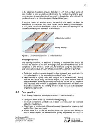 Rev 1 January 2009
Residual Stress and Distortion
Copyright © TWI Ltd 2009
In the absence of restraint, angular distortion in both fillet and butt joints will
be a function of joint geometry, weld size and the number of runs for a given
cross-section. Angular distortion (measured in degrees) as a function of the
number of runs for a 10mm leg length fillet weld is shown.
If possible, balanced welding around the neutral axis should be done, for
example on double-sided fillet joints, by two people welding simultaneously.
In butt joints, the run order may be crucial in that balanced welding can be
used to correct angular distortion as it develops.
a) Back-step welding
b) Skip welding
Figure 13 Use of welding direction to control distortion
Welding sequence
The welding sequence, or direction, of welding is important and should be
towards the free end of the joint. For long welds, the whole of the weld is not
completed in one direction. Short runs, for example using the back-step or
skip welding technique, are very effective in distortion control (Figure 13).
• Back-step welding involves depositing short adjacent weld lengths in the
opposite direction to the general progression (Figure 13 a).
• Skip welding is laying short weld lengths in a predetermined, evenly
spaced, sequence along the seam (Figure 13b). Weld lengths and the
spaces between them are generally equal to the natural run-out length of
one electrode. The direction of deposit for each electrode is the same, but
it is not necessary for the welding direction to be opposite to the direction
of general progression.
6.3 Best practice
The following fabrication techniques are used to control distortion:
• Using tack welds to set-up and maintain the joint gap.
• Identical components welded back-to-back so welding can be balanced
about the neutral axis.
• Attachment of longitudinal stiffeners to prevent longitudinal bowing in butt
welds of thin plate structures.
• Where there is a choice of welding procedure, process and technique
should aim to deposit the weld metal as quickly as possible; MIG/MAG in
274
 