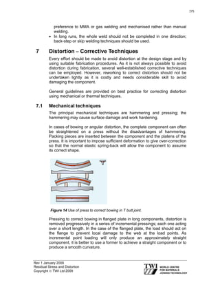 Rev 1 January 2009
Residual Stress and Distortion
Copyright © TWI Ltd 2009
preference to MMA or gas welding and mechanised rather than manual
welding.
• In long runs, the whole weld should not be completed in one direction;
back-step or skip welding techniques should be used.
7 Distortion – Corrective Techniques
Every effort should be made to avoid distortion at the design stage and by
using suitable fabrication procedures. As it is not always possible to avoid
distortion during fabrication, several well-established corrective techniques
can be employed. However, reworking to correct distortion should not be
undertaken lightly as it is costly and needs considerable skill to avoid
damaging the component.
General guidelines are provided on best practice for correcting distortion
using mechanical or thermal techniques.
7.1 Mechanical techniques
The principal mechanical techniques are hammering and pressing; the
hammering may cause surface damage and work hardening.
In cases of bowing or angular distortion, the complete component can often
be straightened on a press without the disadvantages of hammering.
Packing pieces are inserted between the component and the platens of the
press. It is important to impose sufficient deformation to give over-correction
so that the normal elastic spring-back will allow the component to assume
its correct shape.
Figure 14 Use of press to correct bowing in T butt joint.
Pressing to correct bowing in flanged plate in long components, distortion is
removed progressively in a series of incremental pressings; each one acting
over a short length. In the case of the flanged plate, the load should act on
the flange to prevent local damage to the web at the load points. As
incremental point loading will only produce an approximately straight
component, it is better to use a former to achieve a straight component or to
produce a smooth curvature.
275
 