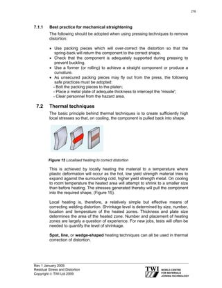 Rev 1 January 2009
Residual Stress and Distortion
Copyright © TWI Ltd 2009
7.1.1 Best practice for mechanical straightening
The following should be adopted when using pressing techniques to remove
distortion:
• Use packing pieces which will over-correct the distortion so that the
spring-back will return the component to the correct shape.
• Check that the component is adequately supported during pressing to
prevent buckling.
• Use a former (or rolling) to achieve a straight component or produce a
curvature.
• As unsecured packing pieces may fly out from the press, the following
safe practices must be adopted:
- Bolt the packing pieces to the platen;
- Place a metal plate of adequate thickness to intercept the 'missile';
- Clear personnel from the hazard area.
7.2 Thermal techniques
The basic principle behind thermal techniques is to create sufficiently high
local stresses so that, on cooling, the component is pulled back into shape.
Figure 15 Localised heating to correct distortion
This is achieved by locally heating the material to a temperature where
plastic deformation will occur as the hot, low yield strength material tries to
expand against the surrounding cold, higher yield strength metal. On cooling
to room temperature the heated area will attempt to shrink to a smaller size
than before heating. The stresses generated thereby will pull the component
into the required shape, (Figure 15).
Local heating is, therefore, a relatively simple but effective means of
correcting welding distortion. Shrinkage level is determined by size, number,
location and temperature of the heated zones. Thickness and plate size
determines the area of the heated zone. Number and placement of heating
zones are largely a question of experience. For new jobs, tests will often be
needed to quantify the level of shrinkage.
Spot, line, or wedge-shaped heating techniques can all be used in thermal
correction of distortion.
276
 
