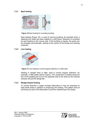 Rev 1 January 2009
Residual Stress and Distortion
Copyright © TWI Ltd 2009
7.2.1 Spot heating
Figure 16 Spot heating for correcting buckling
Spot heating (Figure 16), is used to remove buckling, for example when a
relatively thin sheet has been welded to a stiff frame. Distortion is corrected
by spot heating on the convex side. If the buckling is regular, the spots can
be arranged symmetrically, starting at the centre of the buckle and working
outwards.
7.2.2 Line heating
Figure 17 Line heating to correct angular distortion in a fillet weld.
Heating in straight lines is often used to correct angular distortion, for
example, in fillet welds (above Figure). The component is heated along the
line of the welded joint but on the opposite side to the weld so the induced
stresses will pull the flange flat.
7.2.3 Wedge-shaped heating
To correct distortion in larger complex fabrications it may be necessary to
heat whole areas in addition to employing line heating. The pattern aims at
shrinking one part of the fabrication to pull the material back into shape.
277
 