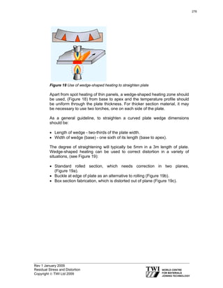 Rev 1 January 2009
Residual Stress and Distortion
Copyright © TWI Ltd 2009
Figure 18 Use of wedge-shaped heating to straighten plate
Apart from spot heating of thin panels, a wedge-shaped heating zone should
be used, (Figure 18) from base to apex and the temperature profile should
be uniform through the plate thickness. For thicker section material, it may
be necessary to use two torches, one on each side of the plate.
As a general guideline, to straighten a curved plate wedge dimensions
should be:
• Length of wedge - two-thirds of the plate width.
• Width of wedge (base) - one sixth of its length (base to apex).
The degree of straightening will typically be 5mm in a 3m length of plate.
Wedge-shaped heating can be used to correct distortion in a variety of
situations, (see Figure 19):
• Standard rolled section, which needs correction in two planes,
(Figure 19a).
• Buckle at edge of plate as an alternative to rolling (Figure 19b).
• Box section fabrication, which is distorted out of plane (Figure 19c).
278
 