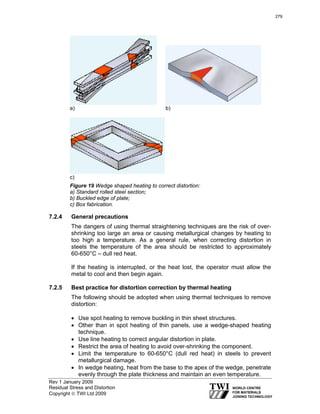 Rev 1 January 2009
Residual Stress and Distortion
Copyright © TWI Ltd 2009
a) b)
c)
Figure 19 Wedge shaped heating to correct distortion:
a) Standard rolled steel section;
b) Buckled edge of plate;
c) Box fabrication.
7.2.4 General precautions
The dangers of using thermal straightening techniques are the risk of over-
shrinking too large an area or causing metallurgical changes by heating to
too high a temperature. As a general rule, when correcting distortion in
steels the temperature of the area should be restricted to approximately
60-650°C – dull red heat.
If the heating is interrupted, or the heat lost, the operator must allow the
metal to cool and then begin again.
7.2.5 Best practice for distortion correction by thermal heating
The following should be adopted when using thermal techniques to remove
distortion:
• Use spot heating to remove buckling in thin sheet structures.
• Other than in spot heating of thin panels, use a wedge-shaped heating
technique.
• Use line heating to correct angular distortion in plate.
• Restrict the area of heating to avoid over-shrinking the component.
• Limit the temperature to 60-650°C (dull red heat) in steels to prevent
metallurgical damage.
• In wedge heating, heat from the base to the apex of the wedge, penetrate
evenly through the plate thickness and maintain an even temperature.
279
 