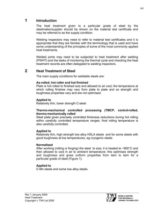 Rev 1 January 2009
Heat Treatment
Copyright © TWI Ltd 2009
1 Introduction
The heat treatment given to a particular grade of steel by the
steelmaker/supplier should be shown on the material test certificate and
may be referred to as the supply condition.
Welding inspectors may need to refer to material test certificates and it is
appropriate that they are familiar with the terminology that is used and have
some understanding of the principles of some of the most commonly applied
heat treatments.
Welded joints may need to be subjected to heat treatment after welding
(PWHT) and the tasks of monitoring the thermal cycle and checking the heat
treatment records are often delegated to welding inspectors.
2 Heat Treatment of Steel
The main supply conditions for weldable steels are:
As-rolled, hot roller and hot finished
Plate is hot rolled to finished size and allowed to air cool; the temperature at
which rolling finishes may vary from plate to plate and so strength and
toughness properties vary and are not optimised.
Applied to
Relatively thin, lower strength C-steel.
Thermo-mechanical controlled processing (TMCP, control-rolled,
thermo-mechanically rolled
Steel plate given precisely controlled thickness reductions during hot rolling
within carefully controlled temperature ranges; final rolling temperature is
also carefully controlled.
Applied to
Relatively thin, high strength low alloy HSLA steels and for some steels with
good toughness at low temperatures, eg cryogenic steels
Normalised
After working (rolling or forging) the steel to size, it is heated to ~900°C and
then allowed to cool in air to ambient temperature; this optimises strength
and toughness and gives uniform properties from item to item for a
particular grade of steel (Figure 1).
Applied to
C-Mn steels and some low alloy steels.
281
 
