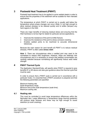 Rev 1 January 2009
Heat Treatment
Copyright © TWI Ltd 2009
3 Postweld Heat Treatment (PWHT)
Postweld heat treatment has to be applied to some welded steels in order to
ensure that the properties of the weldment will be suitable for their intended
applications.
The temperature at which PWHT is carried out is usually well below the
temperature where phase changes can occur (Note 1), but high enough to
allow residual stresses to be relieved quickly and to soften (temper) any
hard regions in the HAZ.
There are major benefits of reducing residual stress and ensuring that the
HAZ hardness is not too high for steels for particular service applications.
• Improves the resistance of the joint to brittle fracture.
• Improves the resistance of the joint to stress corrosion cracking.
• Enables welded joints to be machined to accurate dimensional
tolerances.
Because the main reason for (and benefit of) PWHT is to reduce residual
stresses, PWHT is often called stress relief.
Note 1: There are circumstances when a welded joint may need to be
normalised to restore HAZ toughness. However, these are relatively rare
circumstances and it is necessary to ensure that welding consumables are
carefully selected because normalising will significantly reduce weld metal
strength
4 PWHT Thermal Cycle
The Application Standard/Code, will specify when PWHT is required to give
benefits #1 or #2 above and also give guidance about the thermal cycle that
must be used.
In order to ensure that a PWHT cycle is carried out in accordance with a
particular Code, it is essential that a PWHT procedure is prepared and that
the following parameters are specified:
Maximum heating rate.
Soak temperature range.
Minimum time at the soak temperature (soak time).
Maximum cooling rate.
4.1 Heating rate
This must be controlled to avoid large temperature differences within the
fabricated item. Large differences in temperature (large thermal gradients)
will produce large stresses and these may be high enough to cause
distortion (or even cracking).
285
 